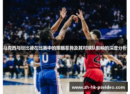 马克西与恩比德在比赛中的策略差异及其对球队影响的深度分析