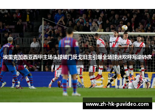 埃里克加西亚西甲主场头球破门反戈旧主引爆全场球迷欢呼写逆转夜