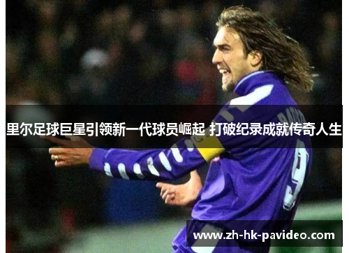 里尔足球巨星引领新一代球员崛起 打破纪录成就传奇人生